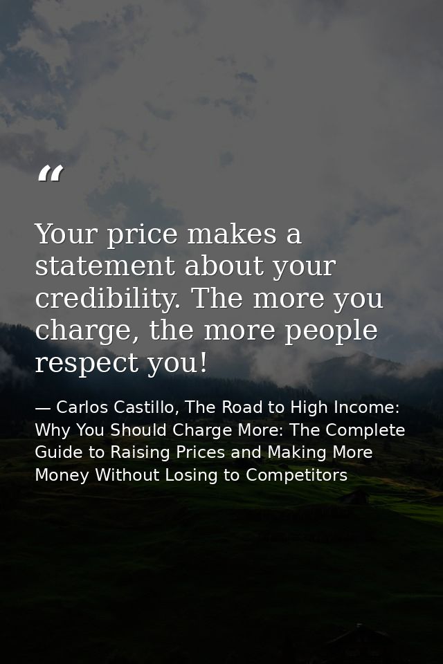 Your price makes a statement about your credibility. The more you charge, the more people respect you! — Carlos Castillo, The Road to High Income: Why You Should Charge More: The Complete Guide to Raising Prices and Making More Money Without Losing to Competitors