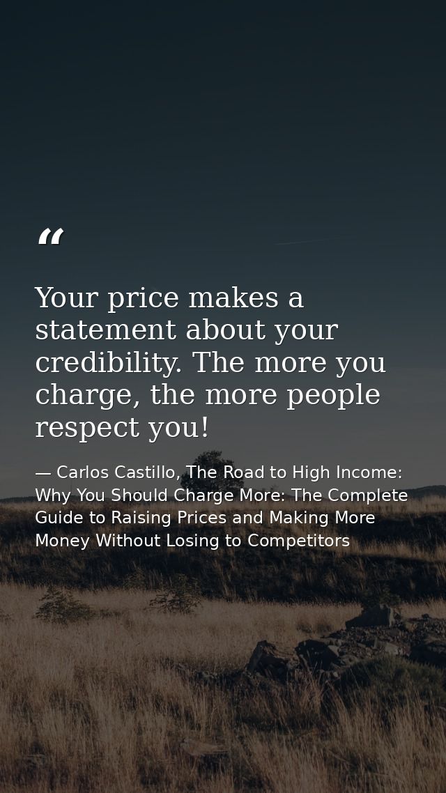 Your price makes a statement about your credibility. The more you charge, the more people respect you! — Carlos Castillo, The Road to High Income: Why You Should Charge More: The Complete Guide to Raising Prices and Making More Money Without Losing to Competitors