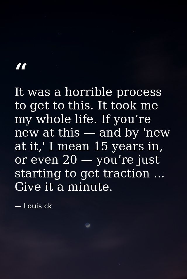 It was a horrible process to get to this. It took me my whole life. If you’re new at this — and by 'new at it,' I mean 1 — Louis ck