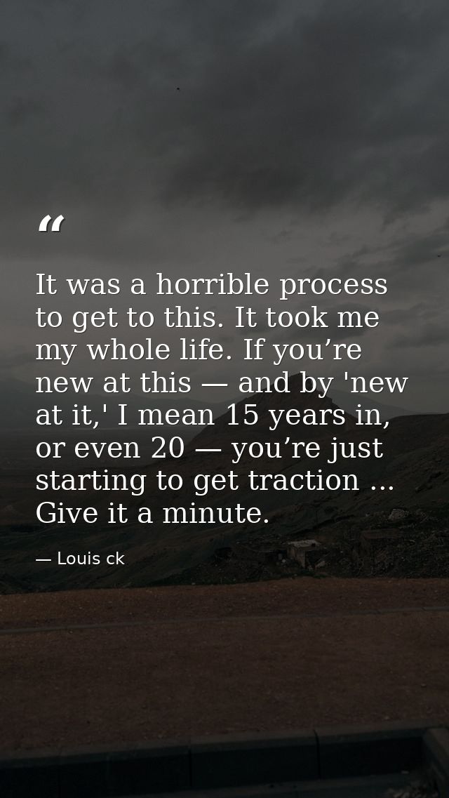 It was a horrible process to get to this. It took me my whole life. If you’re new at this — and by 'new at it,' I mean 1 — Louis ck