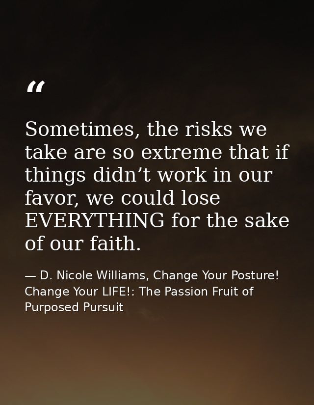 Sometimes, the risks we take are so extreme that if things didn’t work in our favor, we could lose EVERYTHING for the sa — D. Nicole Williams, Change Your Posture! Change Your LIFE!: The Passion Fruit of Purposed Pursuit