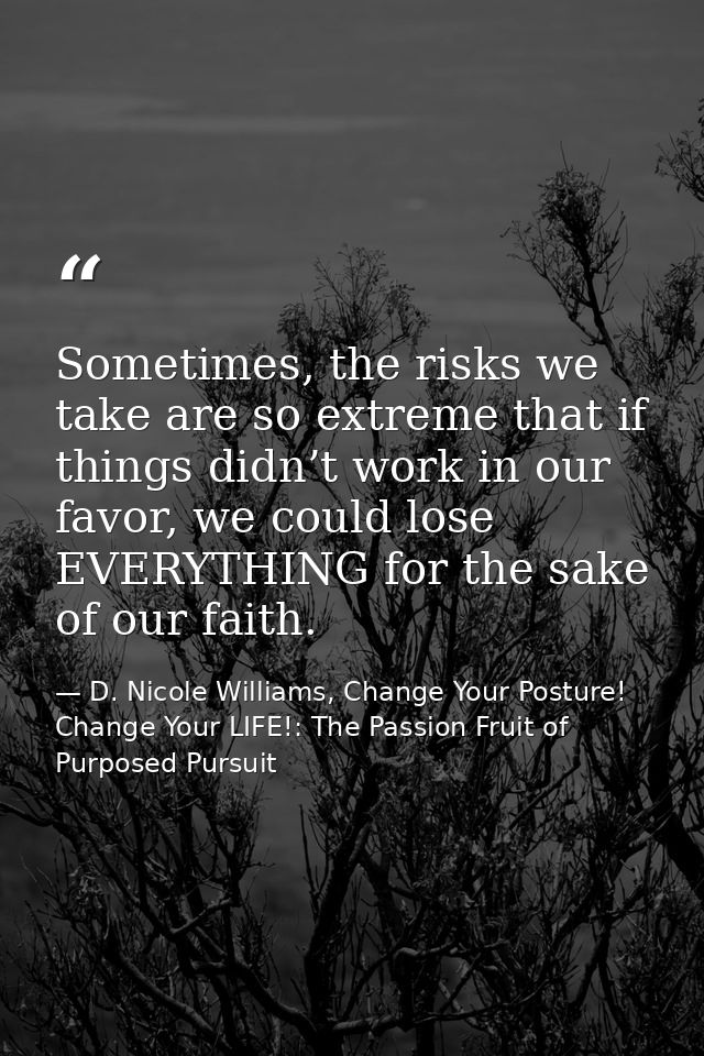 Sometimes, the risks we take are so extreme that if things didn’t work in our favor, we could lose EVERYTHING for the sa — D. Nicole Williams, Change Your Posture! Change Your LIFE!: The Passion Fruit of Purposed Pursuit