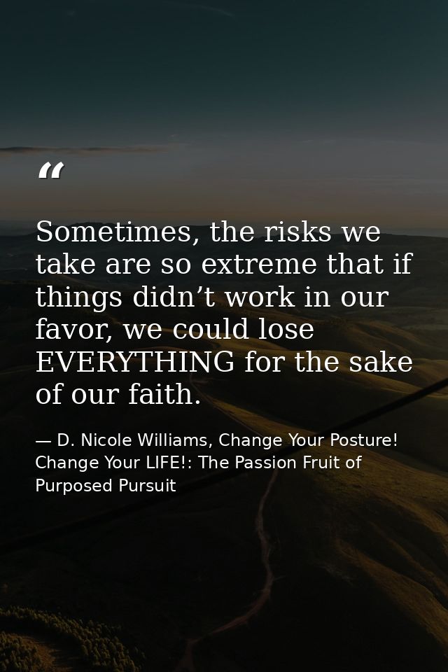 Sometimes, the risks we take are so extreme that if things didn’t work in our favor, we could lose EVERYTHING for the sa — D. Nicole Williams, Change Your Posture! Change Your LIFE!: The Passion Fruit of Purposed Pursuit