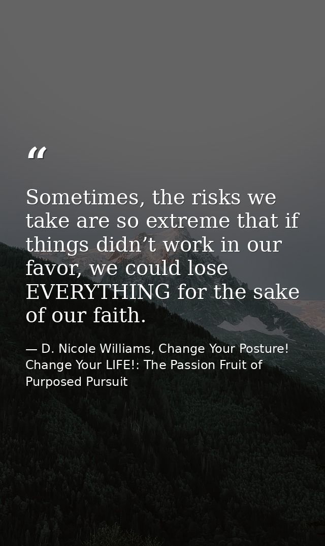Sometimes, the risks we take are so extreme that if things didn’t work in our favor, we could lose EVERYTHING for the sa — D. Nicole Williams, Change Your Posture! Change Your LIFE!: The Passion Fruit of Purposed Pursuit