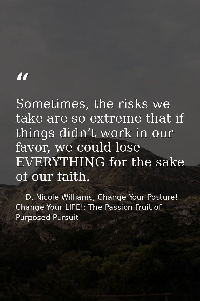 Sometimes, the risks we take are so extreme that if things didn’t work in our favor, we could lose EVERYTHING for the sa — D. Nicole Williams, Change Your Posture! Change Your LIFE!: The Passion Fruit of Purposed Pursuit