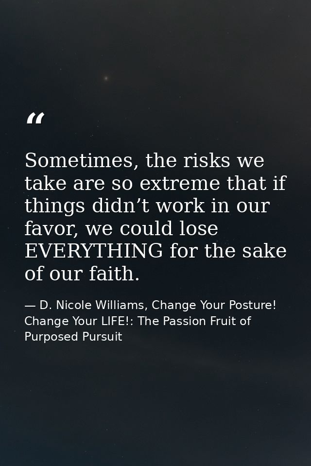 Sometimes, the risks we take are so extreme that if things didn’t work in our favor, we could lose EVERYTHING for the sa — D. Nicole Williams, Change Your Posture! Change Your LIFE!: The Passion Fruit of Purposed Pursuit