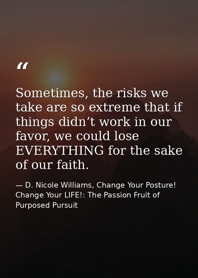 Sometimes, the risks we take are so extreme that if things didn’t work in our favor, we could lose EVERYTHING for the sa — D. Nicole Williams, Change Your Posture! Change Your LIFE!: The Passion Fruit of Purposed Pursuit