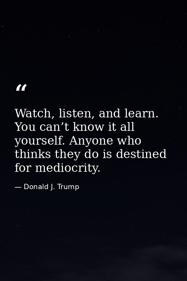 Watch, listen, and learn. You can’t know it all yourself. Anyone who thinks they do is destined for mediocrity. — Donald J. Trump