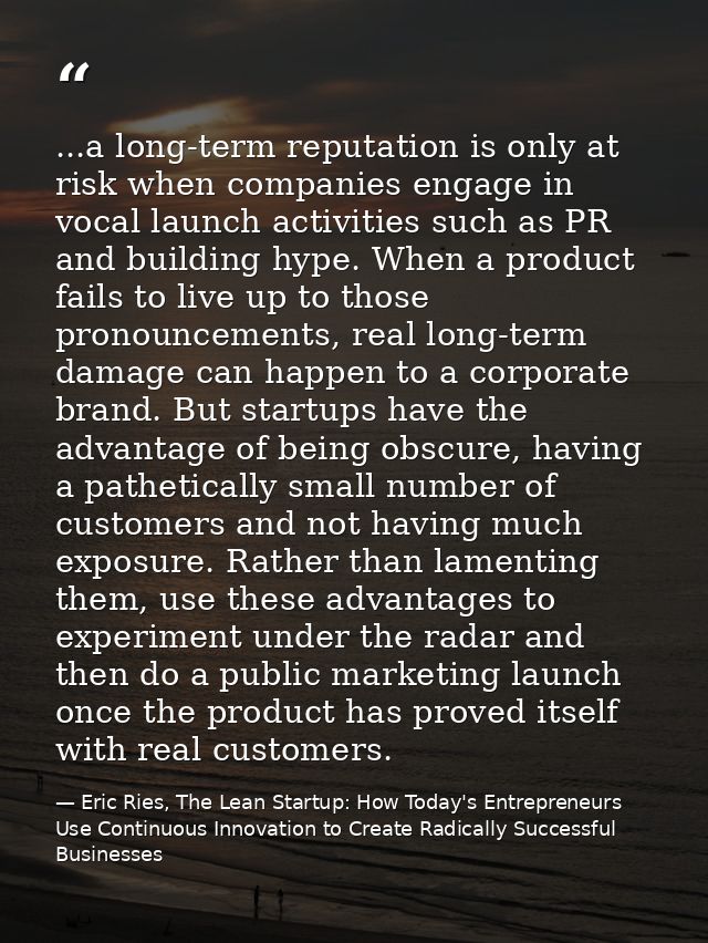 ...a long-term reputation is only at risk when companies engage in vocal launch activities such as PR and building hype. — Eric Ries, The Lean Startup: How Today's Entrepreneurs Use Continuous Innovation to Create Radically Successful Businesses