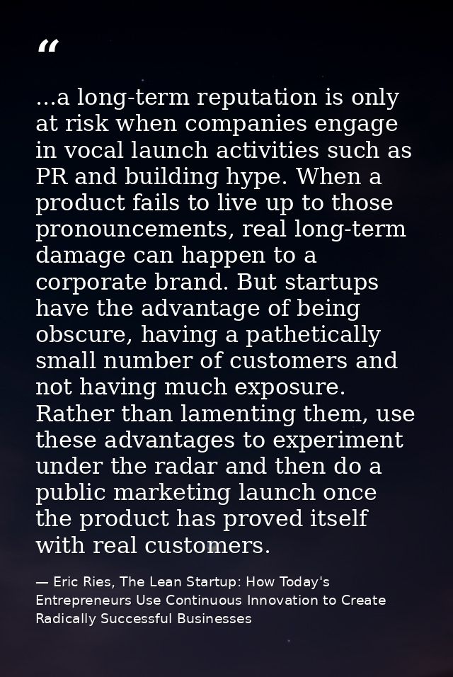 ...a long-term reputation is only at risk when companies engage in vocal launch activities such as PR and building hype. — Eric Ries, The Lean Startup: How Today's Entrepreneurs Use Continuous Innovation to Create Radically Successful Businesses