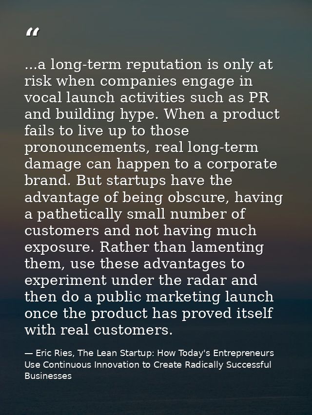 ...a long-term reputation is only at risk when companies engage in vocal launch activities such as PR and building hype. — Eric Ries, The Lean Startup: How Today's Entrepreneurs Use Continuous Innovation to Create Radically Successful Businesses