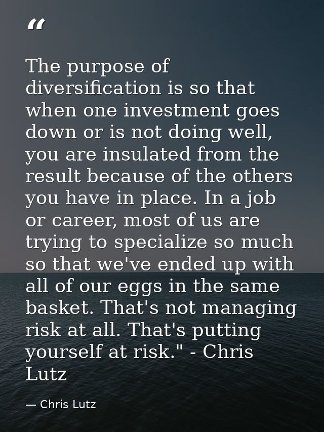 The purpose of diversification is so that when one investment goes down or is not doing well, you are insulated from the — Chris Lutz
