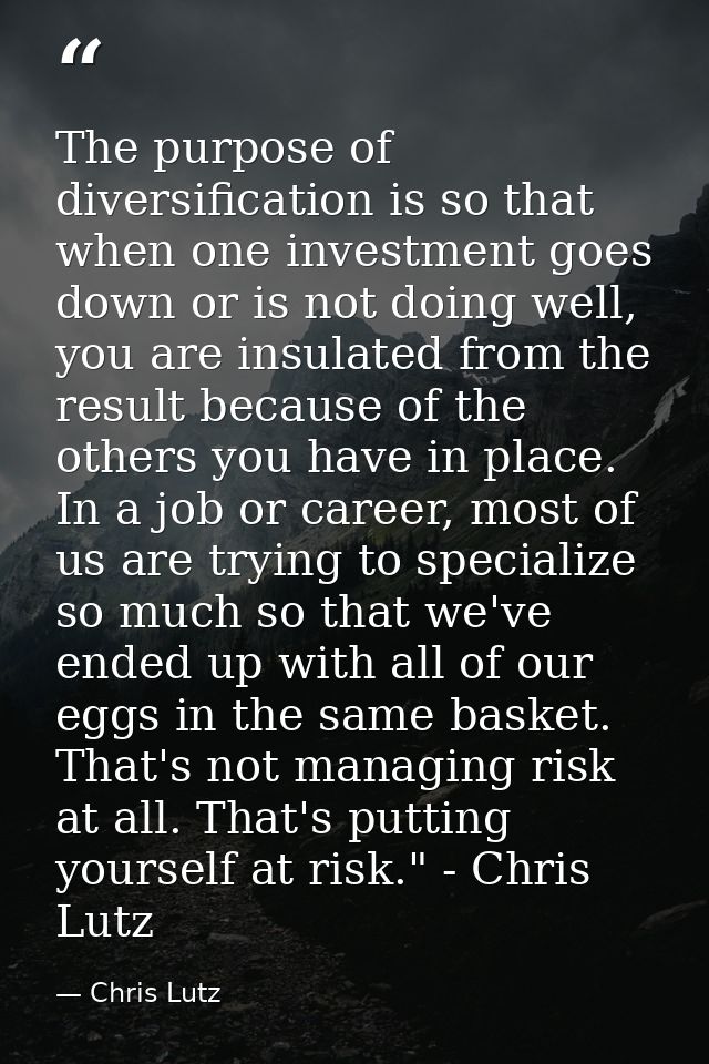 The purpose of diversification is so that when one investment goes down or is not doing well, you are insulated from the — Chris Lutz