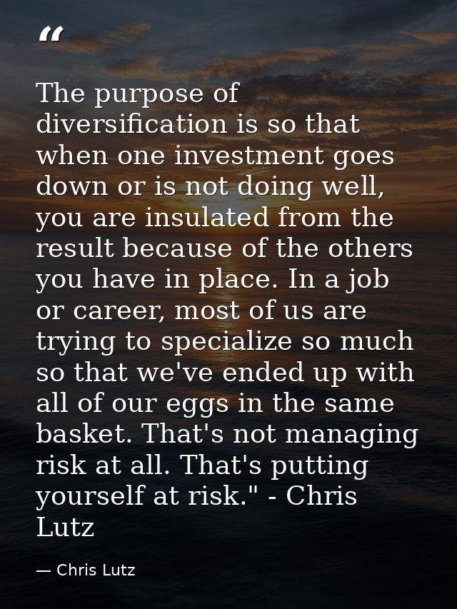 The purpose of diversification is so that when one investment goes down or is not doing well, you are insulated from the — Chris Lutz