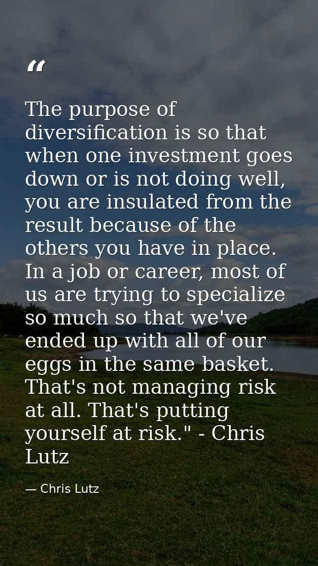 The purpose of diversification is so that when one investment goes down or is not doing well, you are insulated from the — Chris Lutz