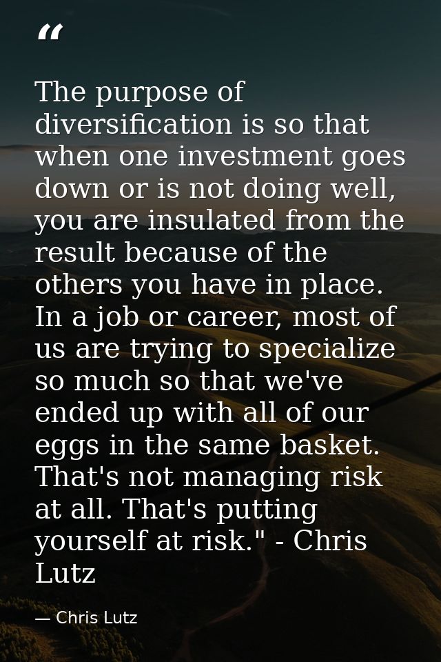 The purpose of diversification is so that when one investment goes down or is not doing well, you are insulated from the — Chris Lutz