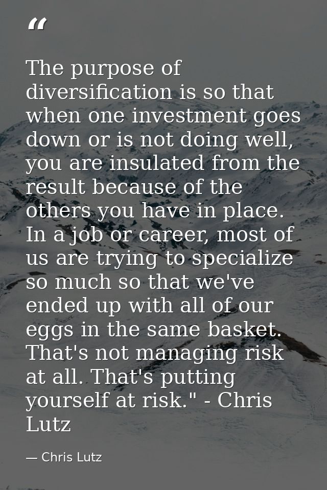 The purpose of diversification is so that when one investment goes down or is not doing well, you are insulated from the — Chris Lutz