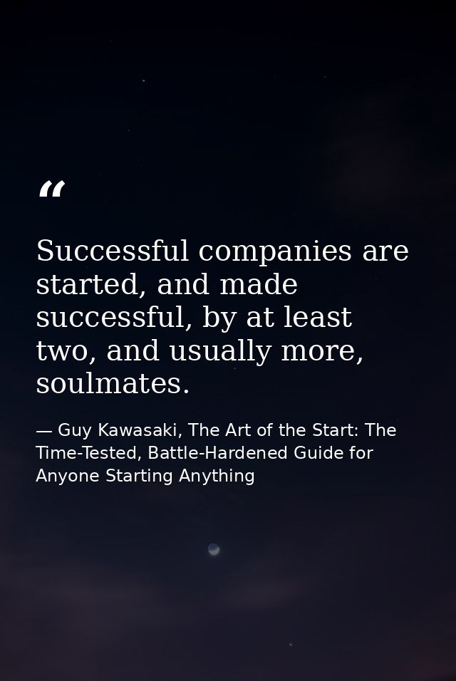 Successful companies are started, and made successful, by at least two, and usually more, soulmates. — Guy Kawasaki, The Art of the Start: The Time-Tested, Battle-Hardened Guide for Anyone Starting Anything