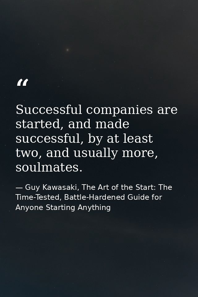 Successful companies are started, and made successful, by at least two, and usually more, soulmates. — Guy Kawasaki, The Art of the Start: The Time-Tested, Battle-Hardened Guide for Anyone Starting Anything