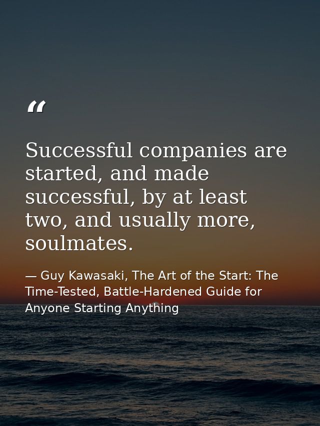 Successful companies are started, and made successful, by at least two, and usually more, soulmates. — Guy Kawasaki, The Art of the Start: The Time-Tested, Battle-Hardened Guide for Anyone Starting Anything