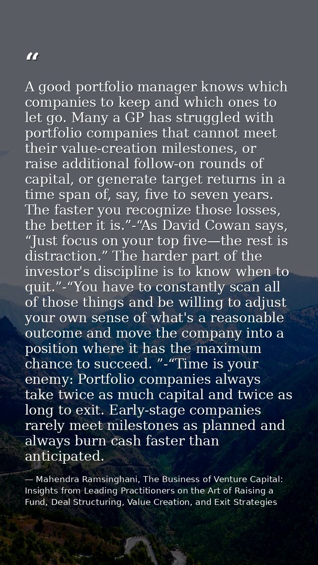 A good portfolio manager knows which companies to keep and which ones to let go. Many a GP has struggled with portfolio  — Mahendra Ramsinghani, The Business of Venture Capital: Insights from Leading Practitioners on the Art of Raising a Fund, Deal Structuring, Value Creation, and Exit Strategies