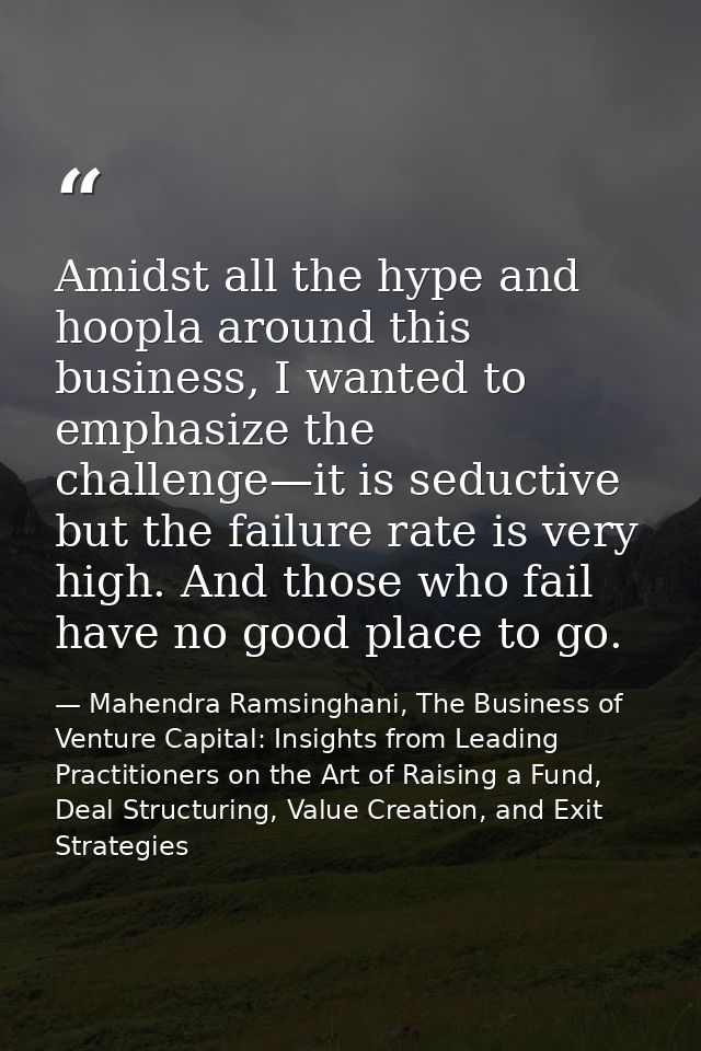 Amidst all the hype and hoopla around this business, I wanted to emphasize the challenge—it is seductive but the failure — Mahendra Ramsinghani, The Business of Venture Capital: Insights from Leading Practitioners on the Art of Raising a Fund, Deal Structuring, Value Creation, and Exit Strategies