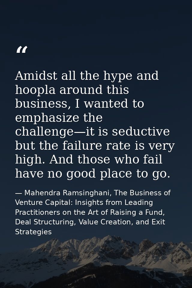 Amidst all the hype and hoopla around this business, I wanted to emphasize the challenge—it is seductive but the failure — Mahendra Ramsinghani, The Business of Venture Capital: Insights from Leading Practitioners on the Art of Raising a Fund, Deal Structuring, Value Creation, and Exit Strategies