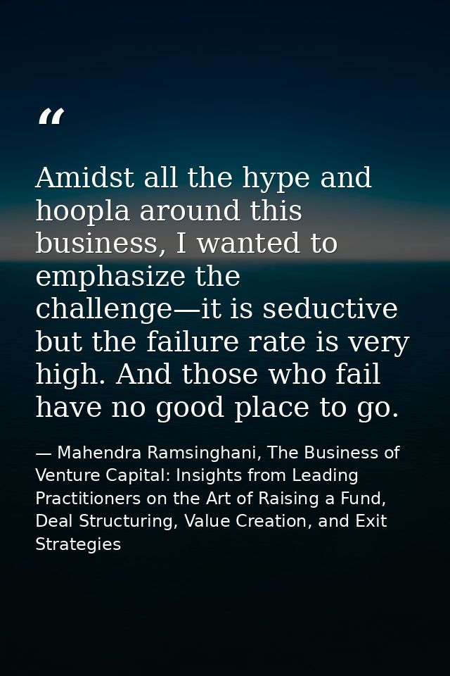 Amidst all the hype and hoopla around this business, I wanted to emphasize the challenge—it is seductive but the failure — Mahendra Ramsinghani, The Business of Venture Capital: Insights from Leading Practitioners on the Art of Raising a Fund, Deal Structuring, Value Creation, and Exit Strategies