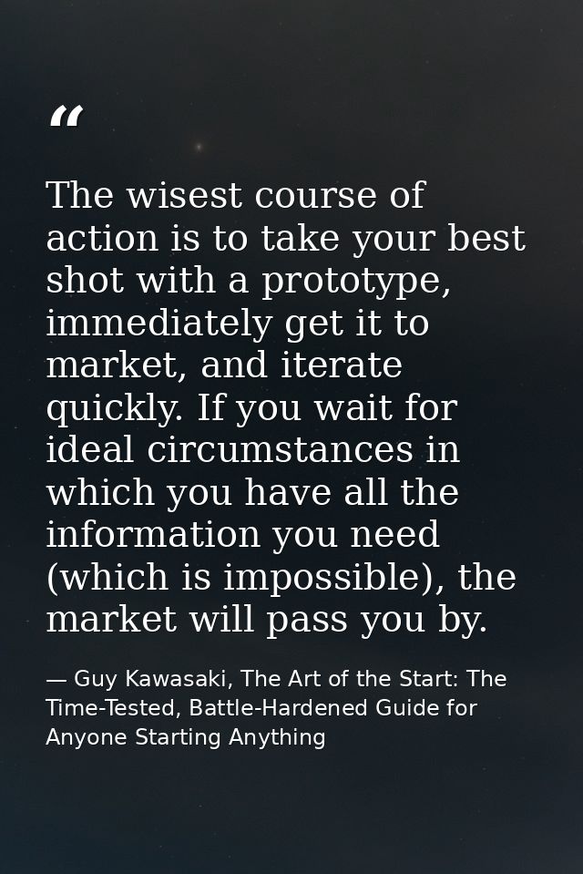 The wisest course of action is to take your best shot with a prototype, immediately get it to market, and iterate quickl — Guy Kawasaki, The Art of the Start: The Time-Tested, Battle-Hardened Guide for Anyone Starting Anything