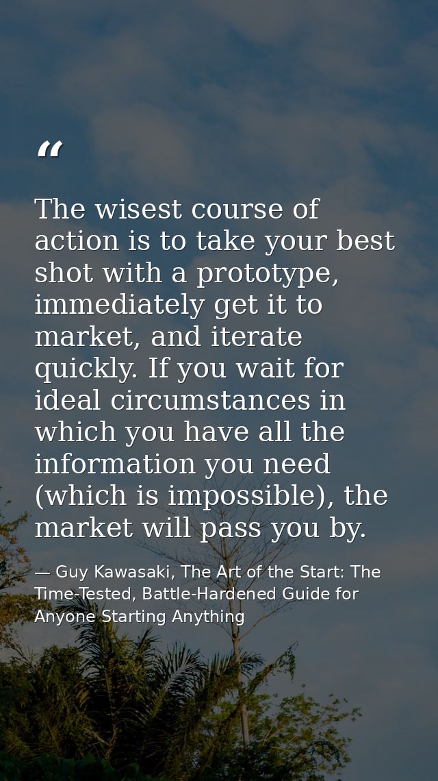 The wisest course of action is to take your best shot with a prototype, immediately get it to market, and iterate quickl — Guy Kawasaki, The Art of the Start: The Time-Tested, Battle-Hardened Guide for Anyone Starting Anything