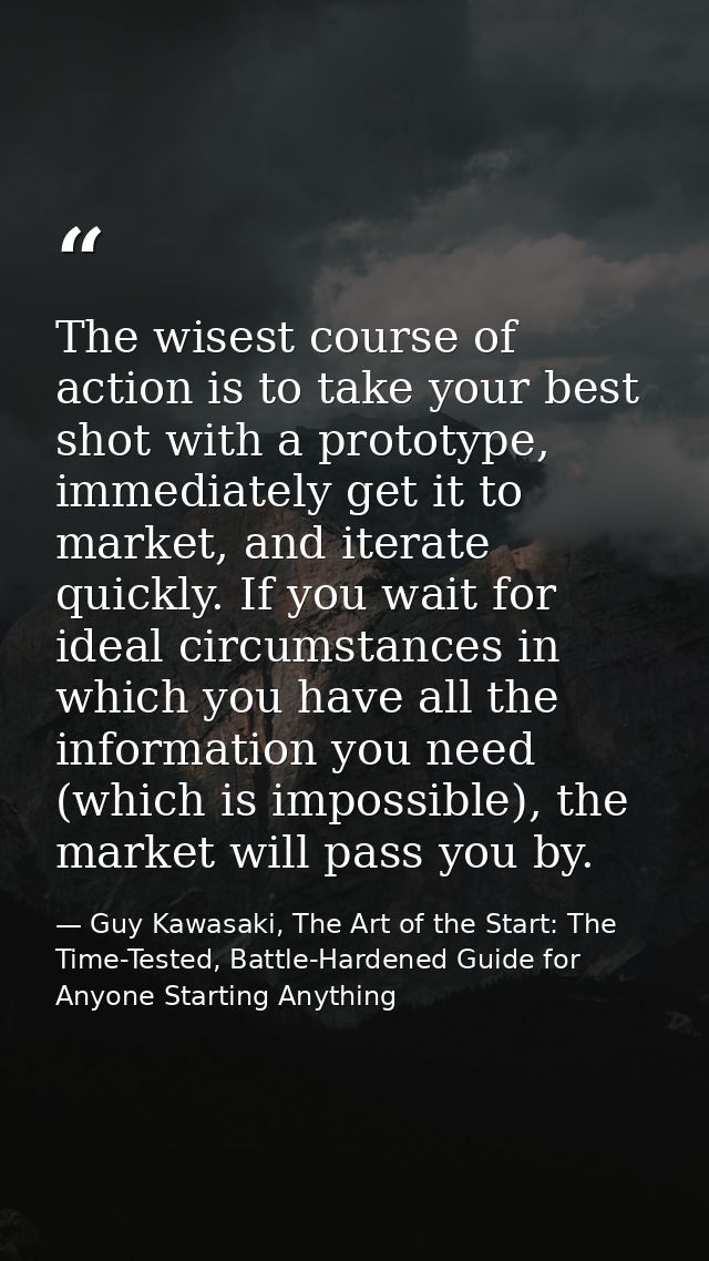 The wisest course of action is to take your best shot with a prototype, immediately get it to market, and iterate quickl — Guy Kawasaki, The Art of the Start: The Time-Tested, Battle-Hardened Guide for Anyone Starting Anything