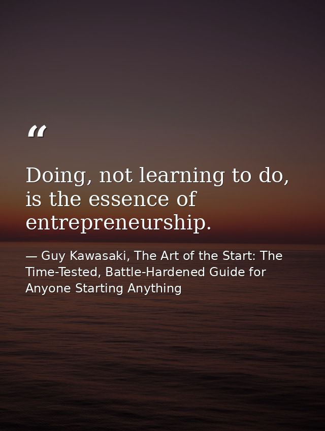 Doing, not learning to do, is the essence of entrepreneurship. — Guy Kawasaki, The Art of the Start: The Time-Tested, Battle-Hardened Guide for Anyone Starting Anything