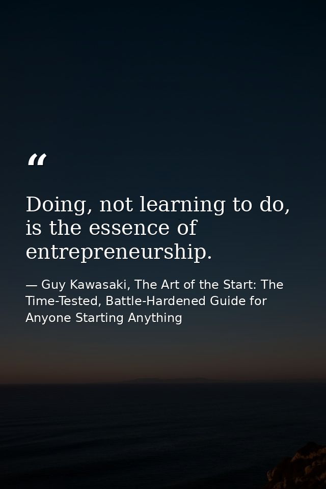 Doing, not learning to do, is the essence of entrepreneurship. — Guy Kawasaki, The Art of the Start: The Time-Tested, Battle-Hardened Guide for Anyone Starting Anything