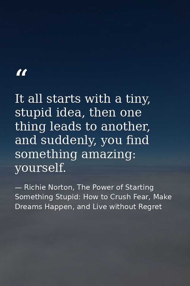 It all starts with a tiny, stupid idea, then one thing leads to another, and suddenly, you find something amazing: yours — Richie Norton, The Power of Starting Something Stupid: How to Crush Fear, Make Dreams Happen, and Live without Regret