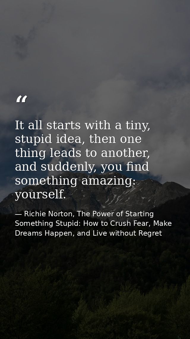 It all starts with a tiny, stupid idea, then one thing leads to another, and suddenly, you find something amazing: yours — Richie Norton, The Power of Starting Something Stupid: How to Crush Fear, Make Dreams Happen, and Live without Regret