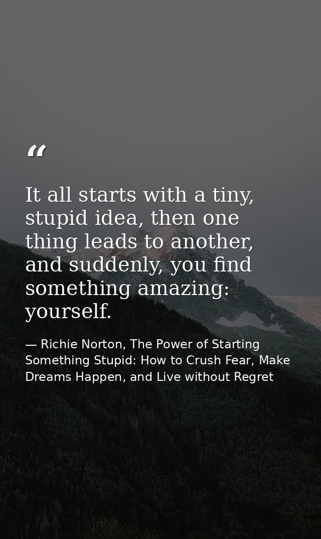It all starts with a tiny, stupid idea, then one thing leads to another, and suddenly, you find something amazing: yours — Richie Norton, The Power of Starting Something Stupid: How to Crush Fear, Make Dreams Happen, and Live without Regret