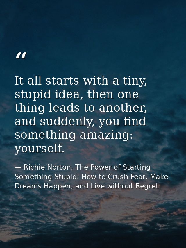 It all starts with a tiny, stupid idea, then one thing leads to another, and suddenly, you find something amazing: yours — Richie Norton, The Power of Starting Something Stupid: How to Crush Fear, Make Dreams Happen, and Live without Regret