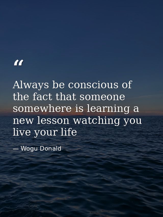 Always be conscious of the fact that someone somewhere is learning a new lesson watching you live your life — Wogu Donald