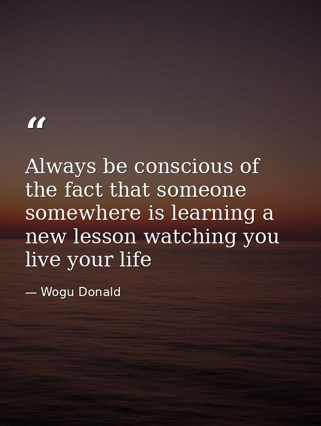 Always be conscious of the fact that someone somewhere is learning a new lesson watching you live your life — Wogu Donald
