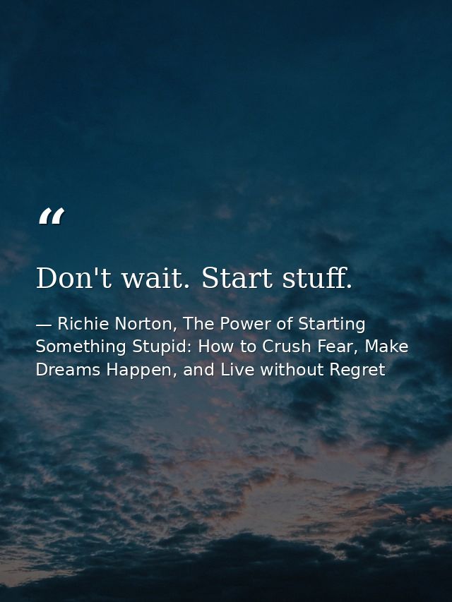 Don't wait. Start stuff. — Richie Norton, The Power of Starting Something Stupid: How to Crush Fear, Make Dreams Happen, and Live without Regret