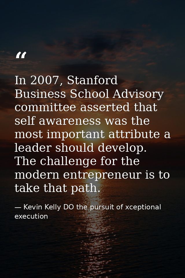 In 2007, Stanford Business School Advisory committee asserted that self awareness was the most important attribute a lea — Kevin Kelly DO the pursuit of xceptional execution