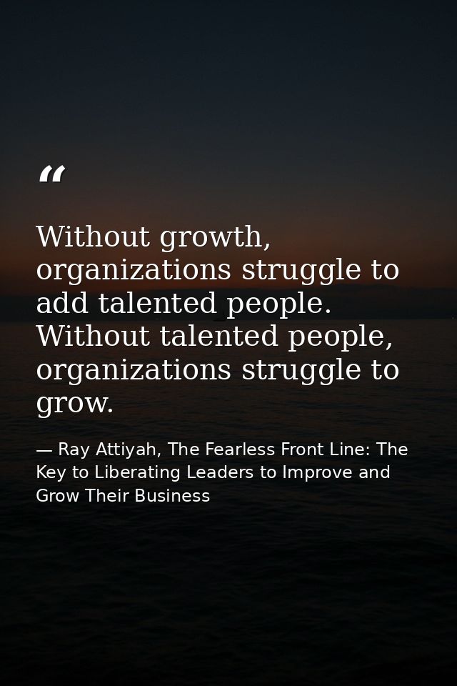 Without growth, organizations struggle to add talented people. Without talented people, organizations struggle to grow. — Ray Attiyah, The Fearless Front Line: The Key to Liberating Leaders to Improve and Grow Their Business