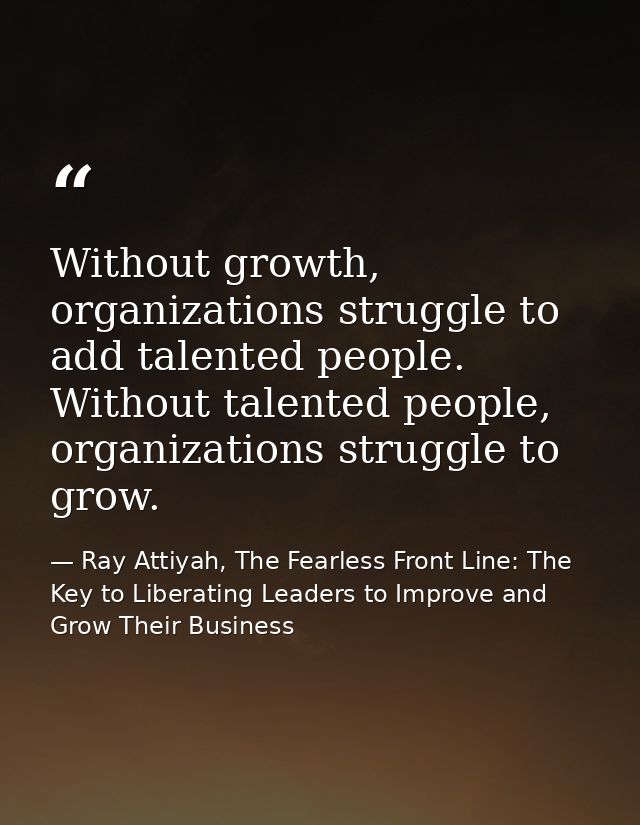 Without growth, organizations struggle to add talented people. Without talented people, organizations struggle to grow. — Ray Attiyah, The Fearless Front Line: The Key to Liberating Leaders to Improve and Grow Their Business
