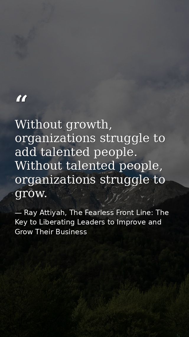 Without growth, organizations struggle to add talented people. Without talented people, organizations struggle to grow. — Ray Attiyah, The Fearless Front Line: The Key to Liberating Leaders to Improve and Grow Their Business