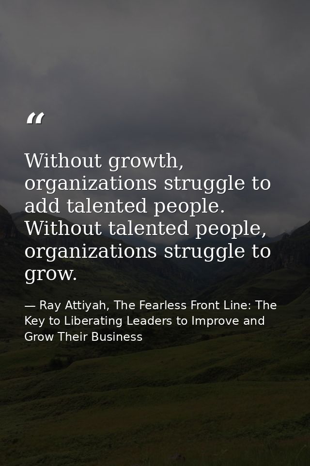 Without growth, organizations struggle to add talented people. Without talented people, organizations struggle to grow. — Ray Attiyah, The Fearless Front Line: The Key to Liberating Leaders to Improve and Grow Their Business
