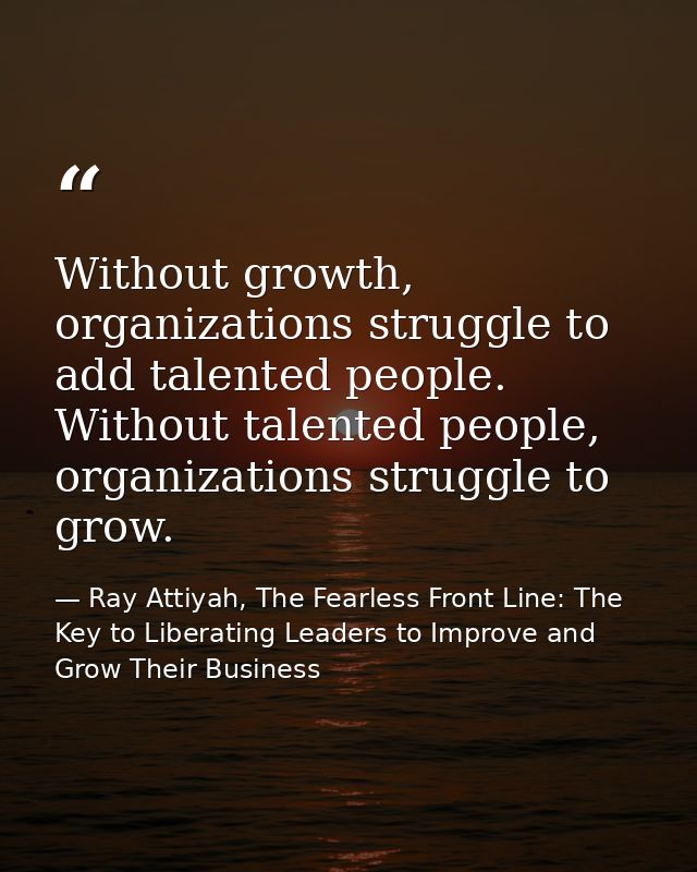 Without growth, organizations struggle to add talented people. Without talented people, organizations struggle to grow. — Ray Attiyah, The Fearless Front Line: The Key to Liberating Leaders to Improve and Grow Their Business