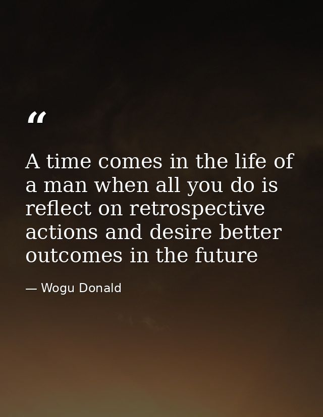 A time comes in the life of a man when all you do is reflect on retrospective actions and desire better outcomes in the  — Wogu Donald