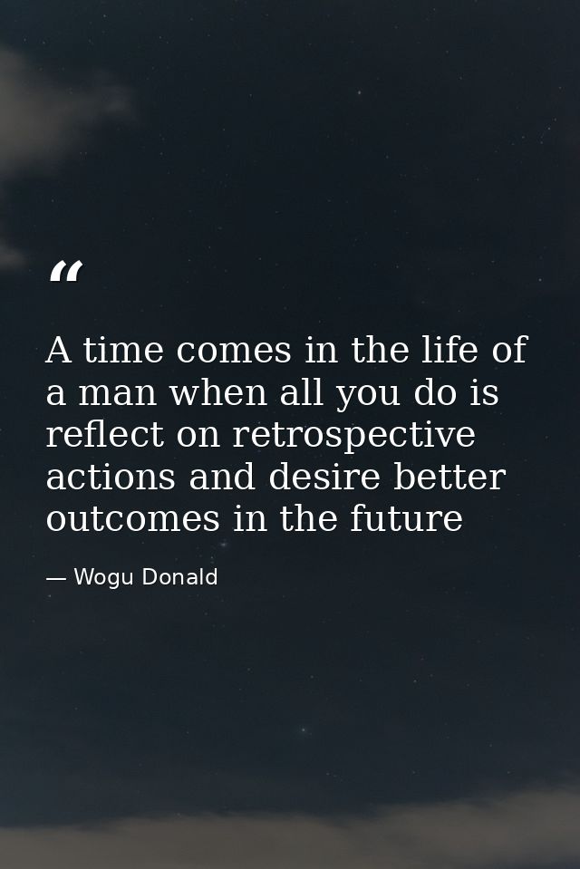 A time comes in the life of a man when all you do is reflect on retrospective actions and desire better outcomes in the  — Wogu Donald