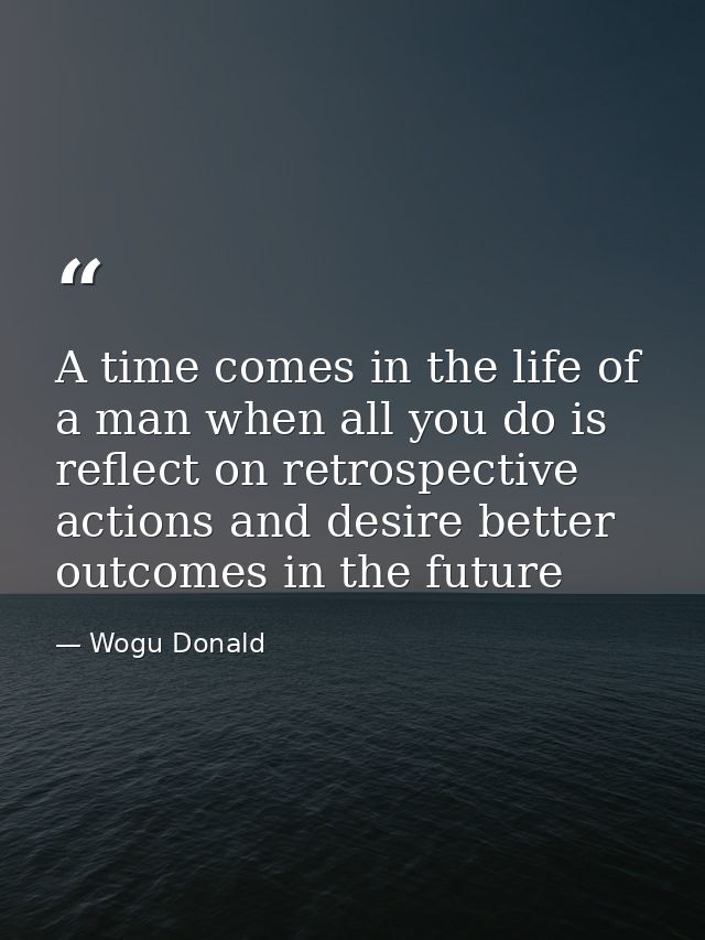 A time comes in the life of a man when all you do is reflect on retrospective actions and desire better outcomes in the  — Wogu Donald