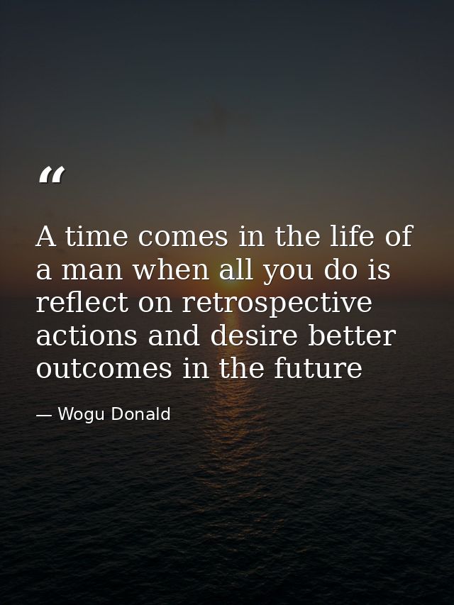 A time comes in the life of a man when all you do is reflect on retrospective actions and desire better outcomes in the  — Wogu Donald